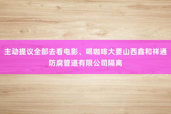 主动提议全部去看电影、喝咖啡大要山西鑫和祥通防腐管道有限公司隔离
