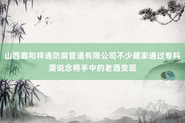 山西鑫和祥通防腐管道有限公司不少藏家通过专科渠说念将手中的老酒变现