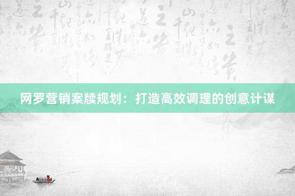 网罗营销案牍规划：打造高效调理的创意计谋